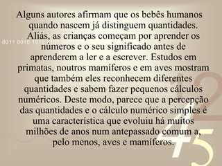421
0011 0010 1010 1101 0001 0100 1011
Alguns autores afirmam que os bebês humanos
quando nascem já distinguem quantidades.
Aliás, as crianças começam por aprender os
números e o seu significado antes de
aprenderem a ler e a escrever. Estudos em
primatas, noutros mamíferos e em aves mostram
que também eles reconhecem diferentes
quantidades e sabem fazer pequenos cálculos
numéricos. Deste modo, parece que a percepção
das quantidades e o cálculo numérico simples é
uma característica que evoluiu há muitos
milhões de anos num antepassado comum a,
pelo menos, aves e mamíferos.
 