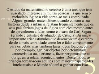 421
0011 0010 1010 1101 0001 0100 1011
O estudo da matemática no cérebro é uma área que tem
suscitado interesse em muitas pessoas, já que sem o
raciocínio lógico a vida torna-se mais complicada.
Alguns grandes matemáticos quando contam a sua
história desde a infância relatam frequentemente que os
seus pais faziam jogos de lógica com eles mesmo antes
de aprenderem a falar, como é o caso de Carl Sagan
(grande cientista e divulgador de Ciência). Assim, é
importante criar estímulos que desenvolvam o cérebro
desde a mais tenra idade como ler e falar corretamente
para os bebês, mas também fazer jogos lógicos, como
por exemplo, agrupar objetos por determinada
característica ou, a crianças, fazer perguntas que as
obriguem a relatar acontecimentos. Desse modo, as
crianças tornar-se-ão adultos com maiores capacidades
intelectuais e o Mundo só terá a ganhar com isso.
 