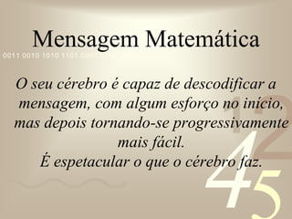 421
0011 0010 1010 1101 0001 0100 1011
Mensagem Matemática
O seu cérebro é capaz de descodificar a
mensagem, com algum esforço no início,
mas depois tornando-se progressivamente
mais fácil.
É espetacular o que o cérebro faz.
 