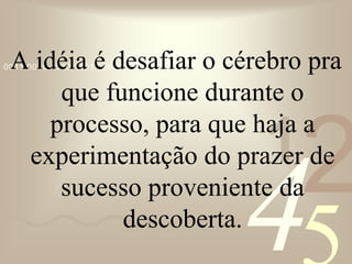 421
0011 0010 1010 1101 0001 0100 1011A idéia é desafiar o cérebro pra
que funcione durante o
processo, para que haja a
experimentação do prazer de
sucesso proveniente da
descoberta.
 