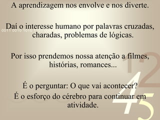 421
0011 0010 1010 1101 0001 0100 1011
A aprendizagem nos envolve e nos diverte.
Daí o interesse humano por palavras cruzadas,
charadas, problemas de lógicas.
Por isso prendemos nossa atenção a filmes,
histórias, romances...
É o perguntar: O que vai acontecer?
É o esforço do cérebro para continuar em
atividade.
 