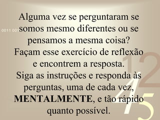 421
0011 0010 1010 1101 0001 0100 1011
Alguma vez se perguntaram se
somos mesmo diferentes ou se
pensamos a mesma coisa?
Façam esse exercício de reflexão
e encontrem a resposta.
Siga as instruções e responda às
perguntas, uma de cada vez,
MENTALMENTE, e tão rápido
quanto possível.
 