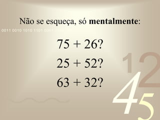 421
0011 0010 1010 1101 0001 0100 1011
Não se esqueça, só mentalmente:
75 + 26?
25 + 52?
63 + 32?
 