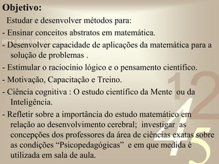 421
0011 0010 1010 1101 0001 0100 1011
Objetivo:
Estudar e desenvolver métodos para:
- Ensinar conceitos abstratos em matemática.
- Desenvolver capacidade de aplicações da matemática para a
solução de problemas .
- Estimular o raciocínio lógico e o pensamento científico.
- Motivação, Capacitação e Treino.
- Ciência cognitiva : O estudo científico da Mente ou da
Inteligência.
- Refletir sobre a importância do estudo matemático em
relação ao desenvolvimento cerebral; investigar as
concepções dos professores da área de ciências exatas sobre
as condições “Psicopedagógicas” e em que medida é
utilizada em sala de aula.
 