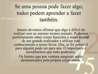 421
0011 0010 1010 1101 0001 0100 1011
Se uma pessoa pode fazer algo,
todos podem aprender a fazer
também.
Jamais devemos afirmar que algo é difícil de
realizar sem ao mesmo termos tentado. Podemos
perfeitamente saber como funciona o mapa mental
de um grande realizador e utilizar este
conhecimento a nosso favor. Ora, se foi possível
para alguém pode ser para nós. O importante é
acreditarmos que tudo podemos.
Os limites que por ventura surgirem serão
demonstrados pela própria experiência.
 