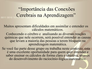 421
0011 0010 1010 1101 0001 0100 1011
“Importância das Conexões
Cerebrais na Aprendizagem”
Muitos apresentam dificuldades em assimilar e entender os
cálculos matemáticos.
Conhecendo o cérebro e analisando as diversas reações
químicas que nele ocorrem, será possível entender as causas
que levam a maioria das pessoas a terem bloqueio na
aprendizagem matemática.
Se você faz parte desse grupo ou trabalha neste contexto, esta
é uma excelente oportunidade para quem quer entender e
saber ensinar os cálculos de forma clara e objetiva, através
do desenvolvimento do raciocínio-lógico/matemático.
 