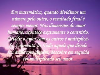 421
0011 0010 1010 1101 0001 0100 1011
Em matemática, quando dividimos um
número pelo outro, o resultado final é
sempre menor. Nas dimensões do amor
humano, acontece exatamente o contrário.
Dividir o amor com os outros é multiplicá-
lo, é aumentá-lo. Todo aquele que divide
seu amor com alguém, descobre em seguida
ter multiplicado seu amor.
 