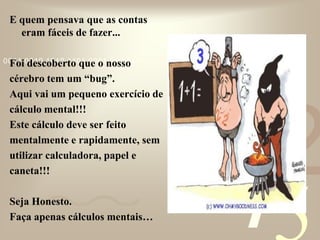421
0011 0010 1010 1101 0001 0100 1011
E quem pensava que as contas
eram fáceis de fazer...
Foi descoberto que o nosso
cérebro tem um “bug”.
Aqui vai um pequeno exercício de
cálculo mental!!!
Este cálculo deve ser feito
mentalmente e rapidamente, sem
utilizar calculadora, papel e
caneta!!!
Seja Honesto.
Faça apenas cálculos mentais…
 
