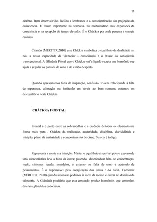 11
cérebro. Bem desenvolvido, facilita a lembrança e a conscientização das projeções da
consciência. É muito importante na telepatia, na mediunidade, nas expansões da
consciência e na recepção de temas elevados. É o Cháckra por onde penetra a energia
cósmica.
Citando (MERCIER,2010) este Cháckra simboliza o equilíbrio da dualidade em
nós, a nossa capacidade de vivenciar a consciência e o êxtase da consciência
transcendental. A Glândula Pineal que o Cháckra est’a ligado secreta um hormônio que
ajuda a regular os padrões de sono e do estado desperto.
Quando apresentamos falta de inspiração, confusão, tristeza relacionada à falta
de esperança, alienação ou hesitação em servir ao bem comum; estamos em
desequilíbrio neste Cháckra.
CHÁCKRA FRONTAL:
Frontal é o ponto entre as sobrancelhas e a essência de todos os elementos na
forma mais pura . Cháckra da realização, austeridade, disciplina, clarividência e
intuição, plano da austeridade e comportamento de cisne. Sua cor é índigo.
Representa a mente e a intuição. Manter o equilíbrio é sensível pois o excesso de
uma característica leva à falta da outra; podendo desencadear falta de concentração,
medo, cinismo, tensão, pesadelos, e excesso ou falta de sono e acúmulo de
pensamentos. É o responsável pela energização dos olhos e do nariz. Conforme
(MERCIER, 2010) quando acionado podemos ir além da mente e entrar no domínio da
sabedoria. A Glândula pituitária que esta conctado produz hormônios que controlam
diversas glândulas endócrinas.
 
