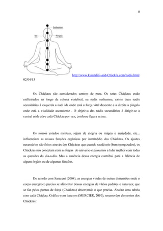 8
http://www.kundalini-and-Cháckra.com/nadis.html
02/04/13
Os Cháckras são considerados centros de pura. Os setes Cháckras estão
enfileirados ao longo da coluna vertebral, na nadis sushumna, existe duas nadis
secundárias à esquerda a nadi ida onde está a força vital descente e a direita a pingala
onde está a vitalidade ascendente . O objetivo das nadis secundários é dirigir-se a
central onde abre cada Cháckra por vez; confome figura acima.
Os nossos estados mentais, sejam de alegria ou mágoa e ansiedade, etc...
influenciam as nossas funções orgânicas por intermédio dos Cháckras. Os ajustes
necessários são feitos através dos Cháckras que quando saudáveis (bem energizados), os
Cháckras nos conectam com as forças do universo e passamos a lidar melhor com todas
as questões do dia-a-dia. Mas a ausência dessa energia contribui para a falência de
alguns órgãos ou de algumas funções.
De acordo com Saraceni (2008), as energias vindas de outras dimensões onde o
corpo energético precisa se alimentar dessas energias de vários padrões e natureza; que
se faz pelos pontos de força (Cháckras) absorvendo o que precisa. Abaixo uma tabela
com cada Cháckra. Gráfico com base em (MERCIER, 2010), resumo dos elementos dos
Cháckras:
 