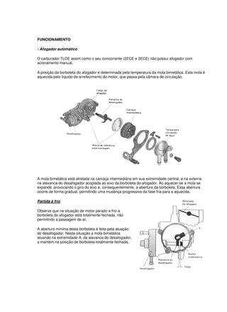 FUNCIONAMENTO
- Afogador automático
O carburador TLDE assim como o seu concorrente (2ECE e 3ECE) não possui afogador com
acionamento manual.
A posição da borboleta do afogador é determinada pela temperatura da mola bimetálica. Esta mola é
aquecida pelo líquido de arrefecimento do motor, que passa pela câmara de circulação.
A mola bimetálica está atrelada na carcaça intermediária em sua extremidade central, e na externa
na alavanca do desafogador acoplada ao eixo da borboleta do afogador. Ao aquecer-se a mola se
expande, provocando o giro do eixo e, consequentemente, a abertura da borboleta. Essa abertura
ocorre de forma gradual, permitindo uma mudança progressiva da fase fria para a aquecida.
Partida à frio
Observe que na situação de motor parado e frio a
borboleta do afogador está totalmente fechada, não
permitindo a passagem de ar.
A abertura mínima desta borboleta é feita pela atuação
do desafogador. Nesta situação a mola bimetálica
atuando na extremidade A, da alavanca do desafogador,
a mantém na posição de borboleta totalmente fechada.
 