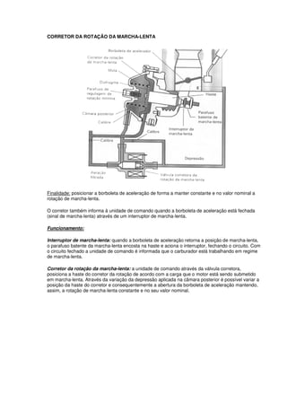 CORRETOR DA ROTAÇÃO DA MARCHA-LENTA
Finalidade: posicionar a borboleta de aceleração de forma a manter constante e no valor nominal a
rotação de marcha-lenta.
O corretor também informa à unidade de comando quando a borboleta de aceleração está fechada
(sinal de marcha-lenta) através de um interruptor de marcha-lenta.
Funcionamento:
Interruptor de marcha-lenta: quando a borboleta de aceleração retorna a posição de marcha-lenta,
o parafuso batente da marcha-lenta encosta na haste e aciona o interruptor, fechando o circuito. Com
o circuito fechado a unidade de comando é informada que o carburador está trabalhando em regime
de marcha-lenta.
Corretor da rotação da marcha-lenta: a unidade de comando através da válvula corretora,
posiciona a haste do corretor da rotação de acordo com a carga que o motor está sendo submetido
em marcha-lenta. Através da variação da depressão aplicada na câmara posterior é possível variar a
posição da haste do corretor e consequentemente a abertura da borboleta de aceleração mantendo,
assim, a rotação de marcha-lenta constante e no seu valor nominal.
 