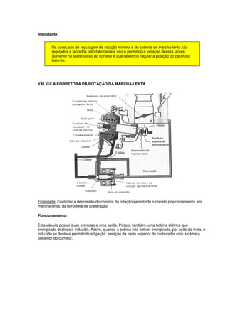 Importante:
Os parafusos de regulagem de rotação mínima e do batente de marcha-lenta são
regulados e lacrados pelo fabricante e não é permitido a violação desses lacres.
Somente na substituição do corretor é que devemos regular a posição do parafuso
batente.
VÁLVULA CORRETORA DA ROTAÇÃO DA MARCHA-LENTA
Finalidade: Controlar a depressão do corretor da rotação permitindo o correto posicionamento, em
marcha-lenta, da borboleta de aceleração.
Funcionamento:
Esta válvula possui duas entradas e uma saída. Possui, também, uma bobina elétrica que
energizada desloca o induzido. Assim, quando a bobina não estiver energizada, por ação da mola, o
induzido se desloca permitindo a ligação: aeração da parte superior do carburador com a câmara
posterior do corretor.
 