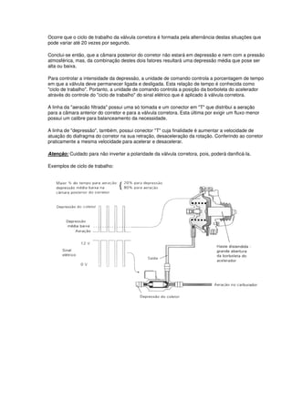 Ocorre que o ciclo de trabalho da válvula corretora é formada pela alternância destas situações que
pode variar até 20 vezes por segundo.
Conclui-se então, que a câmara posterior do corretor não estará em depressão e nem com a pressão
atmosférica, mas, da combinação destes dois fatores resultará uma depressão média que pose ser
alta ou baixa.
Para controlar a intensidade da depressão, a unidade de comando controla a porcentagem de tempo
em que a válvula deve permanecer ligada e desligada. Esta relação de tempo é conhecida como
"ciclo de trabalho". Portanto, a unidade de comando controla a posição da borboleta do acelerador
através do controle do "ciclo de trabalho" do sinal elétrico que é aplicado à válvula corretora.
A linha da "aeracão filtrada" possui uma só tomada e um conector em "T" que distribui a aeração
para a câmara anterior do corretor e para a válvula corretora. Esta última por exigir um fluxo menor
possui um calibre para balanceamento da necessidade.
A linha de "depressão", também, possui conector "T" cuja finalidade é aumentar a velocidade de
atuação do diafragma do corretor na sua retração, desaceleração da rotação. Conferindo ao corretor
praticamente a mesma velocidade para acelerar e desacelerar.
Atenção: Cuidado para não inverter a polaridade da válvula corretora, pois, poderá danificá-la.
Exemplos de ciclo de trabalho:
 