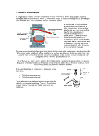 :: Sistema de Nível constante
A função deste sistema é manter constante o nível de combustível dentro da cuba para todas as
condições de funcionamento do motor. O combustível chega ao carburador sob pressão, enviado por
uma bomba e entra na cuba através de uma válvula de agulha.
A medida que o combustível vai
entrando e enchendo a cuba, a
bóia vai subindo e empurrando a
agulha, até que num certo ponto a
agulha fecha a passagem e
impede a entrada demais
combustível. Quando o nível de
combustível desce devido ao
consumo do motor, a bóia também
descendo liberta a agulha que abre
a passagem e permite que entre
mais combustível, a fim de manter
o nível constante na cuba.
Embora pareça que a bóia fique subindo e descendo dentro da cuba, na verdade o que acontece não
é bem isso, pois a bóia tende a ficar parada numa posição que depende do consumo do motor, isto
é, quanto mais combustível o motor consumir, mais baixa será a posição em que bóia deverá ficar
para poder entrar a mesma quantidade que sair.
Na verdade, o que ocorre com o sistema de nível constante é exatamente o que ocorre com a caixa
d´água de uma casa residência. De acordo com o consumo, a bóia desce liberando a válvula e uma
nova remeça de líquido preenche o espaço deixado.
Dependendo do tipo de carburador, a bóia pode ser de
dois tipos:
• Válvula e sede separada;
• Válvula e sede integrada.
Tanto a Brosol como a Weber adotam os dois tipos de
válvulas em seus carburadores. Porém, a Brosol utiliza
mais o sistema integrada e a Weber o conjunto em
separado.
 