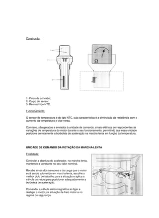 Construção:
1- Pinos de conexão;
2- Corpo do sensor;
3- Resistor tipo NTC.
Funcionamento:
O sensor de temperatura é do tipo NTC, cuja característica é a diminuição da resistência com o
aumento da temperatura e vice-versa.
Com isso, são gerados e enviados à unidade de comando, sinais elétricos correspondentes às
variações de temperatura do motor durante o seu funcionamento, permitindo que essa unidade
posicione corretamente a borboleta de aceleração na marcha-lenta em função da temperatura.
UNIDADE DE COMANDO DA ROTAÇÃO DA MARCHA-LENTA
Finalidade:
Controlar a abertura do acelerador, na marcha-lenta,
mantendo-a constante no seu valor nominal.
Recebe sinais dos sensores e da carga que o motor
está sendo submetido em marcha-lenta, escolhe o
melhor ciclo de trabalho para a situação e aplica a
válvula corretora para posicionar adequadamente a
borboleta de aceleração.
Comandar a válvula eletromagnética ao ligar e
desligar o motor; na situação de freio motor e no
regime de segurança.
 