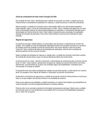 Corte de combustível em freio motor (Função Cut-Off)
Na condição de freio motor, identificada pela unidade de comando, por estar a rotação acima da
marcha-lenta e a borboleta do acelerador em repouso, o sistema provoca o corte de combustível.
Nesta situação a unidade de comando corta a alimentação elétrica da válvula eletromagnética
interrompendo, assim, o fluxo de combustível para o motor. Caso a rotação caia abaixo de um valor
limite a alimentação elétrica da válvula eletromagnética é reativada e o combustível liberado para a
alimentação da marcha-lenta do motor. Esta função é importante para a proteção do catalisador,
redução da emissão de poluentes, freio motor mais eficiente e economia de combustível nesta
situação.
Regime de segurança:
A ocorrência de algum defeito elétrico ou pneumático que provoque a inoperância do corretor da
rotação com relação ao sinal de depressão (diafragma furado por exemplo) provocará um aumento
da rotação acima da condição normal da marcha-lenta. Isto ocorre devido a mola do corretor
"empurrar" todo o sistema de abertura da borboleta de aceleração, abrindo até a condição de
abertura positiva (fim de curso do corretor).
Nesta condição de borboleta em repouso e rotação alta, a unidade de comando reconhece a perda
de controle de marcha-lenta e atua na válvula eletropneumática da marcha-lenta.
A válvula atuará em ciclos, "abrindo e fechando" a alimentação do combustível pelo canal de marcha-
lenta. O motor, neste instante, apresentará variações de rotação da marcha-lenta dentro de limites
admissíveis, que permitirão ao usuário uma condição segura de dirigibilidade, necessária até a
manutenção e correção do defeito.
É importante frisar que estas oscilações de rotação só ocorrerão quando o motor estiver em marcha-
lenta. Em qualquer outro regime de trabalho o carburador funcionará normalmente.
Ainda dentro do sistema de segurança a unidade de comando monitora continuamente os sinais que
saem e os que chegam até ela para verificar a normalidade do sistema.
Caso ocorra alguma anormalidade a unidade escolherá um regime intermediário que possibilitará ao
usuário alcançar uma oficina especializada para os devidos reparos.
Pode-se citar como exemplo a perda da informação da temperatura da água. Neste caso a unidade
de comando assume uma temperatura intermediária (60
o
.C) que permite dirigibilidade satisfatória
com o motor frio ou quente.
 