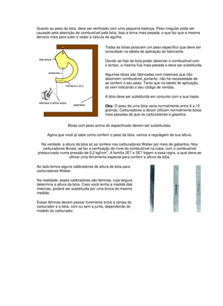 Quanto ao peso da bóia, deve ser verificado com uma pequena balança. Peso irregular pode ser
causado pela absorção de combustível pela bóia. Isso a torna mais pesada, o que faz que a mesma
demore mais para subir e vedar a válvula de agulha.
Todas as bóias possuem um peso específico que deve ser
consultado na tabela de aplicação do fabricante.
Devido ao fato da bóia poder absorver o combustível com
o tempo, a mesma fica mais pesada e deve ser substituída.
Algumas bóias são fabricadas com materiais que não
absorvem combustível, portanto, não há necessidade de
se conferir o seu peso. Tanto que na tabela de aplicação,
só vem indicando o seu código de vendas.
A bóia deve ser substituída em conjunto com a sua haste.
Obs: O peso de uma bóia varia normalmente entre 6 a 12
gramas. Carburadores a álcool utilizam normalmente bóias
mais pesadas do que os carburadores a gasolina.
Bóias com peso acima do especificado devem ser substituídas.
Agora que você já sabe como conferir o peso da bóia, vamos a regulagem da sua altura.
Na verdade, a altura da bóia só se confere nos carburadores Weber por meio de gabaritos. Nos
carburadores Brosol, se faz a verificação do nível do combustível na cuba, com o combustível
pressurizado numa pressão de 0,2 kgf/cm
2
. A familía 2E7 e 3E7 fogem a essa regra, a qual deve-se
utilizar uma ferramenta especial para conferir a altura da bóia.
Ao lado temos alguns calibradores de altura de bóia para
carburadores Weber.
Na realidade, esses calibradores são lâminas, cuja largura
determina a altura da bóia. Caso você tenha a medida das
mesmas, poderá ser substituída por uma broca de mesma
medida.
Essas lâminas devem passar livremente entre a tampa do
carburador e a bóia, com ou sem a junta, dependendo do
modelo do carburador.
 