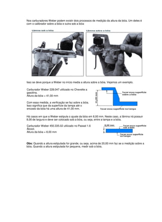 Nos carburadores Weber podem existir dois processos de medição da altura da bóia. Um deles é
com o calibrador sobre a bóia e outra sob a bóia
Isso se deve porque a Weber no início media a altura sobre a bóia. Vejamos um exemplo.
Carburador Weber 228.047 utilizado no Chevette a
gasolina.
Altura da bóia = 41,00 mm
Com essa medida, a verificação se faz sobre a bóia.
Isso significa que da superfície da tampa até o
encosto da bóia há uma altura de 41,00 mm.
Há casos em que a Weber estipula o ajuste da bóia em 8,00 mm. Neste caso, a lâmina irá possuir
8,00 de largura e deve ser colocado sob a bóia, ou seja, entre a tampa e a bóia.
Carburador Weber 450.335.02 utilizado no Passat 1.6
Álcool.
Altura da bóia = 8,00 mm
Obs: Quando a altura estipulada for grande, ou seja, acima de 20,00 mm faz se a medição sobre a
bóia. Quando a altura estipulada for pequena, medir sob a bóia.
 