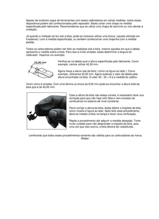 Apesar de existirem jogos de ferramentas com esses calibradores em várias medidas, todos esses
dispositivos podem ser confeccionados pelo reparador. Basta cortar uma chapa na medida
especificada pelo fabricante. Recomendamos que se utilize uma chapa de alumínio ou inox devido à
oxidação.
Já quando a medição se faz sob a bóia, pode-se inclusive utilizar uma broca ( aquela utilizada em
furadeiras ) com a medida especificada, ou também confeccionar uma chapinha com a medida
pedida.
Todos os carburadores podem ser feito as medições sob a bóia, mesmo aqueles em que a tabela
apresenta a medida sobre a bóia. Para isso é muito simples, basta determinar a largura do
calibrador. Vejamos um exemplo.
Verifica-se na tabela qual a altura especificada pelo fabricante. Como
exemplo, iremos utilizar 40,00 mm.
Agora meça a altura real da bóia ( como na figura ao lado ). Como
exemplo, utilizamos 32,00 mm. Agora subtraia o valor da tabela pela
altura encontrada na bóia. O valor 40 - 32 = 8 é a medida do calibre.
Viram como é simples. Com uma lâmina ou broca de 8,00 mm pode-se encontrar a altura total da
bóia que é de 40,00 mm.
Caso a altura da bóia não esteja correta, é necessário fazer sua
correção para que não haja nem falta e nem excesso de
combustível no sistema de nível constante.
Parra corrigir a altura da bóia, basta dobrar a lingüeta da bóia
como mostra a figura ao lado. Após feito esse procedimento,
deve-se instalar a bóia na tampa e fazer nova verificação.
Repita o procedimento até adquirir a medida desejada. Tome
muito cuidado para não desprender a lingüeta da bóia, pois,
uma vez que isso ocorra, a bóia deverá ser substituída.
Lembrando que todos esses procedimentos somente são válidos para os carburadores da marca
Weber.
 