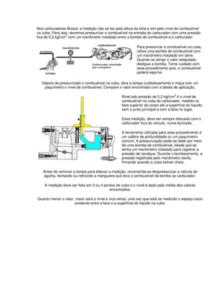 Nos carburadores Brosol, a medição não se faz pela altura da bóia e sim pelo nível de combustível
na cuba. Para isso, devemos pressurizar o combustível na entrada do carburador com uma pressão
fixa de 0,2 kgf/cm
2
com um manômetro instalado entre a bomba de combustível e o carburador.
Para pressirizar o combustível na cuba,
utilize uma bomba de combustível com
um manômetro instalado em série.
Quando se atingir o valor estipulado,
desligue a bomba. Tome cuidado com
esse procedimento pois, o combustível
poderá espirrar.
Depois de pressurizado o combustível na cuba, abra a tampa cuidadosamente e meça com um
paquímetro o nível de combustível. Compare o valor encontrado com a tabela de aplicação.
Nível sob pressão de 0,2 kgf/cm2
é o nível de
combustível na cuba do carburador, medido na
face superior do corpo até a superfície do líquido,
sem a junta principal e com a bóia no lugar.
Essa medição, deve ser sempre efetuada com o
carburador fora do veículo, numa bancada.
A ferramenta utilizada para esse procedimento é
um calibre de profundidade ou um paquímetro
comum. A pressurização pode-se obter por meio
de uma bomba de combustível, desde que se
tenha um manômetro instalado para registrar a
pressão de recalque. Durante o bombeamento, a
pressão registrada pelo manômetro oscila,
firmando quando a cuba estiver cheia.
Antes de remover a tampa para efetuar a medição, recomenda-se despressurizar a válvula de
agulha, fechando ou retirando a mangueira que leva o combustível da bomba ao carburador.
A medição deve ser feita em 3 ou 4 pontos da cuba e o nível é dado pela média dos valores
encontrados.
Quanto menor o valor, maior será o nível e vice-versa, uma vez que está se medindo o espaço vazio
existente entre a face e a superfície do líquido na cuba.
 