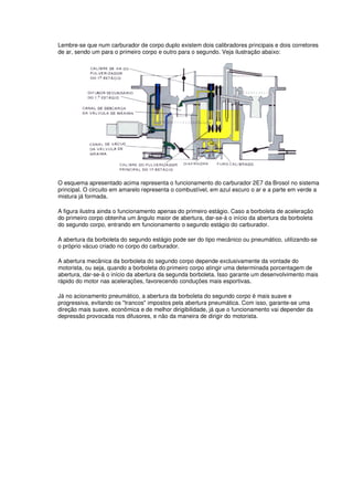 Lembre-se que num carburador de corpo duplo existem dois calibradores principais e dois corretores
de ar, sendo um para o primeiro corpo e outro para o segundo. Veja ilustração abaixo:
O esquema apresentado acima representa o funcionamento do carburador 2E7 da Brosol no sistema
principal. O circuito em amarelo representa o combustível, em azul escuro o ar e a parte em verde a
mistura já formada.
A figura ilustra ainda o funcionamento apenas do primeiro estágio. Caso a borboleta de aceleração
do primeiro corpo obtenha um ângulo maior de abertura, dar-se-á o início da abertura da borboleta
do segundo corpo, entrando em funcionamento o segundo estágio do carburador.
A abertura da borboleta do segundo estágio pode ser do tipo mecânico ou pneumático, utilizando-se
o próprio vácuo criado no corpo do carburador.
A abertura mecânica da borboleta do segundo corpo depende exclusivamente da vontade do
motorista, ou seja, quando a borboleta do primeiro corpo atingir uma determinada porcentagem de
abertura, dar-se-á o início da abertura da segunda borboleta. Isso garante um desenvolvimento mais
rápido do motor nas acelerações, favorecendo conduções mais esportivas.
Já no acionamento pneumático, a abertura da borboleta do segundo corpo é mais suave e
progressiva, evitando os "trancos" impostos pela abertura pneumática. Com isso, garante-se uma
direção mais suave, econômica e de melhor dirigibilidade, já que o funcionamento vai depender da
depressão provocada nos difusores, e não da maneira de dirigir do motorista.
 