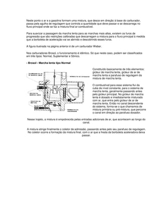 Neste ponto o ar e a gasolina formam uma mistura, que desce em direção à base do carburador,
passa pela agulha de regulagem que controla a quantidade que deve passar e se descarrega no
fluxo principal onde se faz a mistura final ar-combustível.
Para suavizar a passagem da marcha lenta para as marchas mais altas, existem os furos de
progressão que são restrições calibradas que descarregam a mistura para o fluxo principal à medida
que a borboleta de aceleração vai se abrindo e descobrindo esses furos.
A figura ilustrada na página anterior é de um carburador Weber.
Nos carburadores Brosol, o funcionamento é idêntico. Só que neste caso, podem ser classificados
em três tipos: Normal, Suplementar e Sônico.
- Brosol - Marcha lenta tipo Normal
Constituído basicamente de três elementos:
gicleur de marcha lenta, gicleur de ar de
marcha lenta e parafuso de regulagem da
mistura de marcha lenta.
O combustível para esse sistema flui da
cuba de nível constante, para o sistema de
marcha lenta, geralmente passando antes
pelo gicleur principal. No gicleur de marcha
lenta é dosado e imediatamente misturado
com ar, que entra pelo gicleur de ar de
marcha lenta. Então no canal descendente
do sistema, forma-se o que chamamos de
mistura primária ou pré-mistura, que percorre
o canal em direção ao parafuso dosador.
Nesse trajeto, a mistura é empobrecida pelas entradas adicionais de ar, que acontecem ao longo do
canal.
A mistura atinge finalmente o coletor de admissão, passando antes pelo seu parafuso de regulagem.
No coletor ocorre a formação da mistura final, com o ar que a fresta da borboleta aceleradora deixa
passar.
 