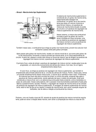 - Brosol - Marcha lenta tipo Suplementar
O sistema de marcha lenta suplementar é
constituído de um gicleur de marcha lenta,
responsável pela dosagem de
combustível, um gicleur de ar de marcha
lenta que dosa um volume inicial de ar
para formar mistura, um parafuso de
mistura de marcha lenta situado na saída
do circuito e um parafuso de regulagem da
mistura suplementar de marcha lenta.
Nesse sistema, a mistura de combustível
formada a partir do gicleur de marcha
lenta é dividida em duas correntes: uma
que se destina ao parafuso de regulagem
de mistura normal e outra ao parafuso de
regulagem de mistura suplementar.
Também nesse caso, o combustível que chega ao gicleur de marcha lenta, provém da cuba de nível
constante e passa antes pelo gicleur principal.
Após passar pelo gicleur de marcha lenta, recebe um volume inicial de ar, que entra pelo gicleur de
ar de marcha lenta, formando a mistura primária de marcha lenta, já no canal descendente do
circuito. A partir daí, passam a existir dois ramos ou fluxos de mistura, que se dirigem ao parafuso de
regulagem de mistura normal, e parafuso de regulagem de mistura suplementar.
O primeiro fluxo, antes de atingir o parafuso de regulagem de mistura normal, recebe pelos furos de
progressão, um volume de ar proveniente da câmara de mistura. Com isso, há um ligeiro
empobrecimento desse fluxo.
O outro fluxo, se dirige ao parafuso de regulagem de mistura suplementar, que também é
empobrecido pela entrada adicional de ar, oriunda da câmara de mistura. Porém, nesse caso, temos
um grande empobrecimento dessa mistura pois, o volume de ar admitido é bem maior. Finalmente,
as misturas que fluem dos dois circuitos se juntam no orifício de saída, existente logo após o
parafuso de mistura suplementar, sendo aspirado daí para o coletor de admissão, onde será
constituída a mistura final, com o ar adicional que entra pela fresta existente, entre a borboleta e o
corpo do carburador. Esses carburadores, têm a posição inicial da borboleta aceleradora fixada pela
fábrica e posteriormente, lacrada. Portanto, a regulagem de rotação de marcha lenta se faz através
do parafuso de regulagem da mistura suplementar. A vantagem do sistema suplementar de marcha
lenta, está no fato de que ao se regular a rotação de marcha lenta, sem variar a posição angular da
borboleta, não se altera a relação ar/combustível da mistura.
Portanto, uma vez fixada a taxa de CO, através do ajuste do parafuso de mistura normal de marcha
lenta, pode-se variar a rotação desta marcha, sem variar a composição da mistura ou taxa de CO.
 