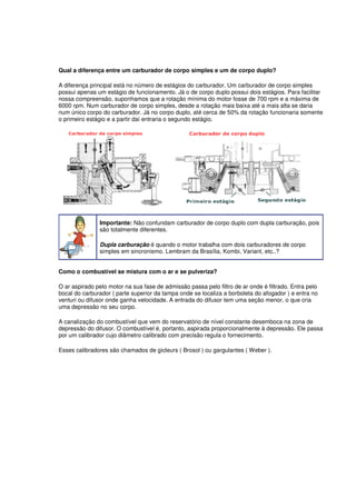 Qual a diferença entre um carburador de corpo simples e um de corpo duplo?
A diferença principal está no número de estágios do carburador. Um carburador de corpo simples
possui apenas um estágio de funcionamento. Já o de corpo duplo possui dois estágios. Para facilitar
nossa compreensão, suponhamos que a rotação mínima do motor fosse de 700 rpm e a máxima de
6000 rpm. Num carburador de corpo simples, desde a rotação mais baixa até a mais alta se daria
num único corpo do carburador. Já no corpo duplo, até cerca de 50% da rotação funcionaria somente
o primeiro estágio e a partir daí entraria o segundo estágio.
Importante: Não confundam carburador de corpo duplo com dupla carburação, pois
são totalmente diferentes.
Dupla carburação é quando o motor trabalha com dois carburadores de corpo
simples em sincronismo. Lembram da Brasília, Kombi, Variant, etc..?
Como o combustível se mistura com o ar e se pulveriza?
O ar aspirado pelo motor na sua fase de admissão passa pelo filtro de ar onde é filtrado. Entra pelo
bocal do carburador ( parte superior da tampa onde se localiza a borboleta do afogador ) e entra no
venturi ou difusor onde ganha velocidade. A entrada do difusor tem uma seção menor, o que cria
uma depressão no seu corpo.
A canalização do combustível que vem do reservatório de nível constante desemboca na zona de
depressão do difusor. O combustível é, portanto, aspirada proporcionalmente à depressão. Ele passa
por um calibrador cujo diâmetro calibrado com precisão regula o fornecimento.
Esses calibradores são chamados de gicleurs ( Brosol ) ou gargulantes ( Weber ).
 