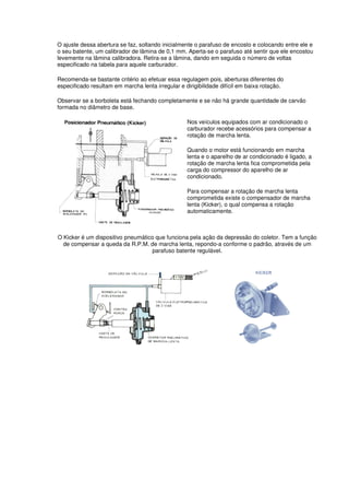 O ajuste dessa abertura se faz, soltando inicialmente o parafuso de encosto e colocando entre ele e
o seu batente, um calibrador de lâmina de 0,1 mm. Aperta-se o parafuso até sentir que ele encostou
levemente na lâmina calibradora. Retira-se a lâmina, dando em seguida o número de voltas
especificado na tabela para aquele carburador.
Recomenda-se bastante critério ao efetuar essa regulagem pois, aberturas diferentes do
especificado resultam em marcha lenta irregular e dirigibilidade difícil em baixa rotação.
Observar se a borboleta está fechando completamente e se não há grande quantidade de carvão
formada no diâmetro de base.
Nos veículos equipados com ar condicionado o
carburador recebe acessórios para compensar a
rotação de marcha lenta.
Quando o motor está funcionando em marcha
lenta e o aparelho de ar condicionado é ligado, a
rotação de marcha lenta fica comprometida pela
carga do compressor do aparelho de ar
condicionado.
Para compensar a rotação de marcha lenta
comprometida existe o compensador de marcha
lenta (Kicker), o qual compensa a rotação
automaticamente.
O Kicker é um dispositivo pneumático que funciona pela ação da depressão do coletor. Tem a função
de compensar a queda da R.P.M. de marcha lenta, repondo-a conforme o padrão, através de um
parafuso batente regulável.
 