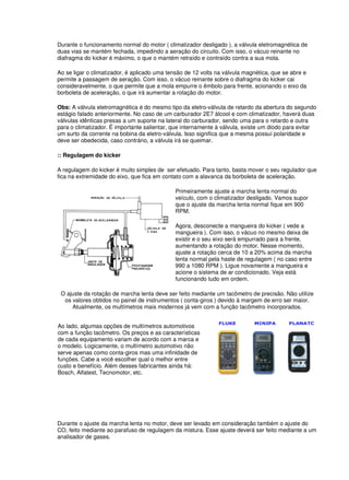 Durante o funcionamento normal do motor ( climatizador desligado ), a válvula eletromagnética de
duas vias se mantém fechada, impedindo a aeração do circuito. Com isso, o vácuo reinante no
diafragma do kicker é máximo, o que o mantém retraído e contraído contra a sua mola.
Ao se ligar o climatizador, é aplicado uma tensão de 12 volts na válvula magnética, que se abre e
permite a passagem de aeração. Com isso, o vácuo reinante sobre o diafragma do kicker cai
consideravelmente, o que permite que a mola empurre o êmbolo para frente, acionando o eixo da
borboleta de aceleração, o que irá aumentar a rotação do motor.
Obs: A válvula eletromagnética é do mesmo tipo da eletro-válvula de retardo da abertura do segundo
estágio falado anteriormente. No caso de um carburador 2E7 álcool e com climatizador, haverá duas
válvulas idênticas presas a um suporte na lateral do carburador, sendo uma para o retardo e outra
para o climatizador. É importante salientar, que internamente à válvula, existe um diodo para evitar
um surto da corrente na bobina da eletro-válvula. Isso significa que a mesma possui polaridade e
deve ser obedecida, caso contrário, a válvula irá se queimar.
:: Regulagem do kicker
A regulagem do kicker é muito simples de ser efetuado. Para tanto, basta mover o seu regulador que
fica na extremidade do eixo, que fica em contato com a alavanca da borboleta de aceleração.
Primeiramente ajuste a marcha lenta normal do
veículo, com o climatizador desligado. Vamos supor
que o ajuste da marcha lenta normal fique em 900
RPM.
Agora, desconecte a mangueira do kicker ( vede a
mangueira ). Com isso, o vácuo no mesmo deixa de
existir e o seu eixo será empurrado para a frente,
aumentando a rotação do motor. Nesse momento,
ajuste a rotação cerca de 10 a 20% acima da marcha
lenta normal pela haste de regulagem ( no caso entre
990 a 1080 RPM ). Ligue novamente a mangueira e
acione o sistema de ar condicionado. Veja está
funcionando tudo em ordem.
O ajuste da rotação de marcha lenta deve ser feito mediante um tacômetro de precisão. Não utilize
os valores obtidos no painel de instrumentos ( conta-giros ) devido à margem de erro ser maior.
Atualmente, os multímetros mais modernos já vem com a função tacômetro incorporados.
Ao lado, algumas opções de multímetros automotivos
com a função tacômetro. Os preços e as características
de cada equipamento variam de acordo com a marca e
o modelo. Logicamente, o multímetro automotivo não
serve apenas como conta-giros mas uma infinidade de
funções. Cabe a você escolher qual o melhor entre
custo e benefício. Além desses fabricantes ainda há:
Bosch, Alfatest, Tecnomotor, etc.
Durante o ajuste da marcha lenta no motor, deve ser levado em consideração também o ajuste do
CO, feito mediante ao parafuso de regulagem da mistura. Esse ajuste deverá ser feito mediante a um
analisador de gases.
 