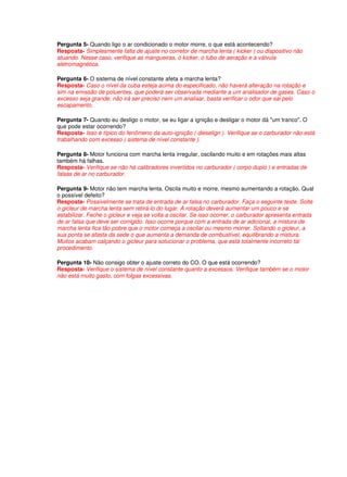 Pergunta 5- Quando ligo o ar condicionado o motor morre, o que está acontecendo?
Resposta- Simplesmente falta de ajuste no corretor de marcha lenta ( kicker ) ou dispositivo não
atuando. Nesse caso, verifique as mangueiras, o kicker, o tubo de aeração e a válvula
eletromagnética.
Pergunta 6- O sistema de nível constante afeta a marcha lenta?
Resposta- Caso o nível da cuba esteja acima do especificado, não haverá alteração na rotação e
sim na emissão de poluentes, que poderá ser observada mediante a um analisador de gases. Caso o
excesso seja grande, não irá ser preciso nem um analisar, basta verificar o odor que sai pelo
escapamento.
Pergunta 7- Quando eu desligo o motor, se eu ligar a ignição e desligar o motor dá "um tranco". O
que pode estar ocorrendo?
Resposta- Isso é típico do fenômeno da auto-ignição ( dieselign ). Verifique se o carburador não está
trabalhando com excesso ( sistema de nível constante ).
Pergunta 8- Motor funciona com marcha lenta irregular, oscilando muito e em rotações mais altas
também há falhas.
Resposta- Verifique se não há calibradores invertidos no carburador ( corpo duplo ) e entradas de
falsas de ar no carburador.
Pergunta 9- Motor não tem marcha lenta. Oscila muito e morre, mesmo aumentando a rotação. Qual
o possível defeito?
Resposta- Possivelmente se trata de entrada de ar falsa no carburador. Faça o seguinte teste. Solte
o gicleur de marcha lenta sem retirá-lo do lugar. A rotação deverá aumentar um pouco e se
estabilizar. Feche o gicleur e veja se volta a oscilar. Se isso ocorrer, o carburador apresenta entrada
de ar falsa que deve ser corrigido. Isso ocorre porque com a entrada de ar adicional, a mistura de
marcha lenta fica tão pobre que o motor começa a oscilar ou mesmo morrer. Soltando o gicleur, a
sua ponta se afasta da sede o que aumenta a demanda de combustível, equilibrando a mistura.
Muitos acabam calçando o gicleur para solucionar o problema, que está totalmente incorreto tal
procedimento.
Pergunta 10- Não consigo obter o ajuste correto do CO. O que está ocorrendo?
Resposta- Verifique o sistema de nível constante quanto a excessos. Verifique também se o motor
não está muito gasto, com folgas excessivas.
 