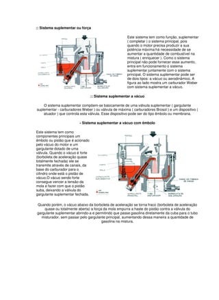 :: Sistema suplementar ou força
Este sistema tem como função, suplementar
( completar ) o sistema principal, pois
quando o motor precisa produzir a sua
potência máxima há necessidade de se
aumentar a quantidade de combustível na
mistura ( enriquecer ). Como o sistema
principal não pode fornecer esse aumento,
entra em funcionamento o sistema
suplementar juntamente com o sistema
principal. O sistema suplementar pode ser
de dois tipos: a vácuo ou aerodinâmico. A
figura ao lado mostra um carburador Weber
com sistema suplementar a vácuo.
:: Sistema suplementar a vácuo
O sistema suplementar compõem-se basicamente de uma válvula suplementar ( gargulante
suplementar - carburadores Weber ) ou válvula de máxima ( carburadores Brosol ) e um dispositivo (
atuador ) que controla esta válvula. Esse dispositivo pode ser do tipo êmbolo ou membrana.
- Sistema suplementar a vácuo com êmbolo
Este sistema tem como
componentes principais um
êmbolo ou pistão que é acionado
pelo vácuo do motor e um
gargulante dotado de uma
válvula. Quando o vácuo é forte
(borboleta de aceleração quase
totalmente fechada) ele se
transmite através de canais, da
base do carburador para o
cilindro onde está o pistão de
vácuo.O vácuo sendo forte
consegue vencer a tensão da
mola e fazer com que o pistão
suba, deixando a válvula do
gargulante suplementar fechada.
Quando porém, o vácuo abaixo da borboleta de aceleração se torna fraco (borboleta de aceleração
quase ou totalmente aberta) a força da mola empurra a haste do pistão contra a válvula do
gargulante suplementar abrindo-a e permitindo que passe gasolina diretamente da cuba para o tubo
misturador, sem passar pelo gargulante principal, aumentando dessa maneira a quantidade de
gasolina na mistura.
 