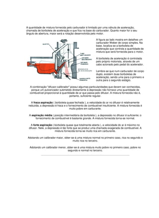 A quantidade de mistura fornecida pelo carburador é limitado por uma válvula de aceleração,
chamada de borboleta de aceleração e que fica na base do carburador. Quanto maior for o seu
ângulo de abertura, maior será a rotação desenvolvida pelo motor.
A figura ao lado mostra em detalhes um
carburador Weber de corpo simples. Na
base, localiza-se a borboleta de
aceleração que controla a quantidade de
mistura que será fornecida para o motor.
A borboleta de aceleração é controlada
pelo próprio motorista, através de um
cabo acionado pelo pedal do acelerador.
Lembre-se que num carburador de corpo
duplo, existem duas borboletas de
aceleração, sendo uma para o primeiro e
outra para o segundo estágio.
A combinação "difusor-calibrador" possui algumas particularidades que devem ser conhecidas,
porque um pulverizador submetido diretamente à depressão não fornece uma quantidade de
combustível proporcional à quantidade de ar que passa pelo difusor. A mistura fornecida não é,
portanto, suficiente regular.
A fraca aspiração ( borboleta quase fechada ), a velocidade do ar no difusor é relativamente
reduzida; a depressão é fraca e o fornecimento de combustível insuficiente. A mistura fornecida é
muito pobre em carburante.
A aspiração média ( posição intermediária da borboleta ), a depressão no difusor é suficiente; o
fornecimento de combustível é bastante grande. A mistura fornecida torna-se normal.
A forte aspiração ( borboleta quase que totalmente aberta ), a velocidade do ar é máximo no
difusor. Nele, a depressão é tão forte que se produz uma chamada exagerada de combustível. A
mistura fornecida torna-se muito rica em carburante.
Adotando um calibrador maior, obter-se-á uma mistura normal no primeiro caso, rica no segundo e
muito rica no terceiro.
Adotando um calibrador menor, obter-se-á uma mistura muito pobre no primeiro caso, pobre no
segundo e normal no terceiro.
 
