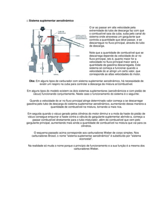 :: Sistema suplementar aerodinâmico
O ar ao passar em alta velocidade pela
extremidade do tubo de descarga faz com que
o combustível saia da cuba, suba pelo canal do
sistema onde atravessa um gargulante que
controla a quantidade que deve passar, e se
descarregue no fluxo principal, através do tubo
de descarga.
Note que a quantidade de combustível que se
descarrega depende da velocidade do ar no
fluxo principal, isto é, quanto maior for a
velocidade no fluxo principal maior será a
quantidade de gasolina descarregada. Este
sistema só começa a funcionar quando a
velocidade do ar atingir um certo valor, que
corresponde as altas velocidades do motor.
Obs: Em alguns tipos de carburador com sistema suplementar aerodinâmico, há necessidade de
existir um respiro na cuba para controlar a descarga da mistura ar/combustível.
Em alguns tipos do modelo existem os dois sistemas suplementares (aerodinâmicos e com pistão de
vácuo) funcionando conjuntamente. Neste caso o funcionamento do sistema é o seguinte:
Quando a velocidade do ar no fluxo principal atinge determinado valor começa a se descarregar
gasolina pelo tubo de descarga do sistema suplementar aerodinâmico, aumentando dessa maneira a
quantidade de combustível na mistura, tornando-a mais rica.
Em seguida quando o vácuo gerado pelos cilindros do motor diminui e a mola da haste do pistão de
vácuo consegue empurrar a haste contra a válvula do gargulante suplementar abrindo-a, começa a
passar combustível diretamente para o tubo misturador, além do combustível que vem pelo
gargulante principal, aumentando mais ainda a quantidade de combustível na mistura que vai para os
cilindros.
O esquema passado acima corresponde aos carburadores Weber de corpo simples. Nos
carburadores Brosol, o nome "sistema suplementar aerodinâmico" é substituído por "sistema
econostat".
Na realidade só muda o nome porque o princípio de funcionamento e a sua função é a mesma dos
carburadores Weber.
 