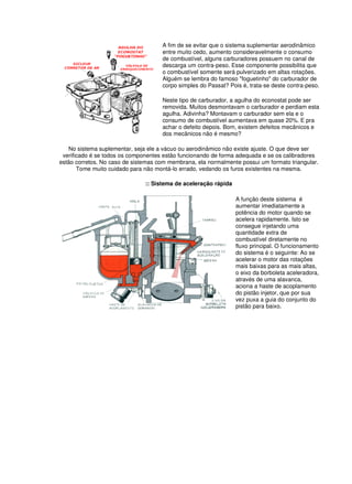 A fim de se evitar que o sistema suplementar aerodinâmico
entre muito cedo, aumento consideravelmente o consumo
de combustível, alguns carburadores possuem no canal de
descarga um contra-peso. Esse componente possibilita que
o combustível somente será pulverizado em altas rotações.
Alguém se lembra do famoso "foguetinho" do carburador de
corpo simples do Passat? Pois é, trata-se deste contra-peso.
Neste tipo de carburador, a agulha do econostat pode ser
removida. Muitos desmontavam o carburador e perdiam esta
agulha. Adivinha? Montavam o carburador sem ela e o
consumo de combustível aumentava em quase 20%. E pra
achar o defeito depois. Bom, existem defeitos mecânicos e
dos mecânicos não é mesmo?
No sistema suplementar, seja ele a vácuo ou aerodinâmico não existe ajuste. O que deve ser
verificado é se todos os componentes estão funcionando de forma adequada e se os calibradores
estão corretos. No caso de sistemas com membrana, ela normalmente possui um formato triangular.
Tome muito cuidado para não montá-lo errado, vedando os furos existentes na mesma.
:: Sistema de aceleração rápida
A função deste sistema é
aumentar imediatamente a
potência do motor quando se
acelera rapidamente. Isto se
consegue injetando uma
quantidade extra de
combustível diretamente no
fluxo principal. O funcionamento
do sistema é o seguinte: Ao se
acelerar o motor das rotações
mais baixas para as mais altas,
o eixo da borboleta aceleradora,
através de uma alavanca,
aciona a haste de acoplamento
do pistão injetor, que por sua
vez puxa a guia do conjunto do
pistão para baixo.
 