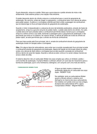 A guia descendo, empurra o pistão. Note que a guia empurra o pistão através da mola e não
diretamente. Este sistema produz uma injeção mais eficiente.
O pistão descendo dentro do cilindro empurra o combustível para o canal do gargulante de
aceleração. No caminho, antes de chegar no gargulante, o combustível abre uma válvula de esfera
para poder passar. A esfera e o contrapeso subindo permitem então a passagem do combustível,
que se descarrega no fluxo principal através do gargulante de aceleração.
Quando o motor é desacelerado e a alavanca do eixo da borboleta aceleradora, através da haste de
acoplamento, empurra a guia do conjunto do pistão injetor, o pistão sobe dentro do cilindro. Ao subir,
o pistão deixa de fazer pressão sobre o combustível permitindo dessa maneira que o contrapeso
empurre a esfera contra a sua sede, fechando a passagem para o gargulante de aceleração e não
permitindo que entre ar no sistema. Ao mesmo tempo, a válvula de esfera do fundo do cilindro do
pistão injetor, se abre permitindo que o cilindro se encha de combustível.
Para que haja sucção pelo fluxo principal, isto é, arraste de combustível através do gargulante de
aceleração existe um tampão sobre o contrapeso.
Obs.: Em alguns tipos de carburadores, para evitar que a sucção causada pelo fluxo principal arraste
o combustível através do gargulante de aceleração, depois da injeção ter terminado (efeito de sifão),
existe uma válvula de disco sobre o contrapeso que se abre quando a pressão do combustível
diminui dentro do canal de injeção. Quando a válvula se abre, entra ar no canal e dessa maneira se
anula o efeito de sifão.
O sistema descrito é de um carburador Weber de corpo simples que utiliza um êmbolo ( pistão )
como bomba de aceleração. A própria Weber e a Brosol utilizam um outro tipo de mecanismo para a
bomba de aceleração, que é uma membrana ( diafragma ) em conjunto com uma mola de retorno.
A figura ao lado mostra o sistema de
aceleração rápida de um carburador de corpo
duplo - WEBER TLDZ.
Na realidade, tanto os carburadores Weber
quanto a Brosol utilizam o sistema com
diafragma na maioria dos seus carburadores.
Os modelos com pistão eram os mais antigos,
da época dos carburadores DFV ( agora
incorporados à Weber - Magneti Marelli ).
 