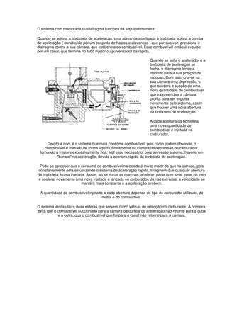 O sistema com membrana ou diafragma funciona da seguinte maneira:
Quando se aciona a borboleta de aceleração, uma alavanca interligada à borboleta aciona a bomba
de aceleração ( constituído por um conjunto de hastes e alavancas ) que por sua vez, pressiona o
diafragma contra a sua câmara, que está cheia de combustível. Esse combustível então é expulso
por um canal, que termina no tubo injetor ou pulverizador da rápida.
Quando se solta o acelerador e a
borboleta de aceleração se
fecha, o diafragma tende a
retornar para a sua posição de
repouso. Com isso, cria-se na
sua câmara uma depressão, o
que causará a sucção de uma
nova quantidade de combustível
que irá preencher a câmara,
pronta para ser expulsa
novamente pelo sistema, assim
que houver uma nova abertura
da borboleta de aceleração.
A cada abertura da borboleta
uma nova quantidade de
combustível é injetada no
carburador.
Devido a isso, é o sistema que mais consome combustível, pois como podem observar, o
combustível é injetado de forma líquida diretamente na câmara de depressão do carburador,
tornando a mistura excessivamente rica. Mal esse necessário, pois sem esse sistema, haveria um
"buraco" na aceleração, devido a abertura rápida da borboleta de aceleração.
Pode-se perceber que o consumo de combustível na cidade é muito maior do que na estrada, pois
constantemente está se utilizando o sistema de aceleração rápida. Imaginem que qualquer abertura
da borboleta é uma injetada. Assim, ao se trocar as marchas, acelerar, parar num sinal, pisar no freio
e acelerar novamente uma nova injetada é lançada no carburador. Já nas estradas, a velocidade se
mantém mais constante e a aceleração também.
A quantidade de combustível injetado a cada abertura depende do tipo de carburador utilizado, do
motor e do combustível.
O sistema ainda utiliza duas esferas que servem como válvula de retenção no carburador. A primeira,
evita que o combustível succionado para a câmara da bomba de aceleração não retorne para a cuba
e a outra, que o combustível que foi para o canal não retorne para a câmara.
 