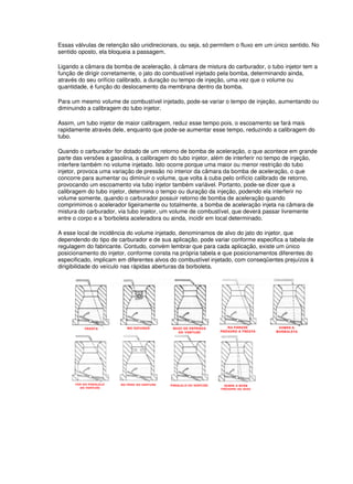 Essas válvulas de retenção são unidirecionais, ou seja, só permitem o fluxo em um único sentido. No
sentido oposto, ela bloqueia a passagem.
Ligando a câmara da bomba de aceleração, à câmara de mistura do carburador, o tubo injetor tem a
função de dirigir corretamente, o jato do combustível injetado pela bomba, determinando ainda,
através do seu orifício calibrado, a duração ou tempo de injeção, uma vez que o volume ou
quantidade, é função do deslocamento da membrana dentro da bomba.
Para um mesmo volume de combustível injetado, pode-se variar o tempo de injeção, aumentando ou
diminuindo a calibragem do tubo injetor.
Assim, um tubo injetor de maior calibragem, reduz esse tempo pois, o escoamento se fará mais
rapidamente através dele, enquanto que pode-se aumentar esse tempo, reduzindo a calibragem do
tubo.
Quando o carburador for dotado de um retorno de bomba de aceleração, o que acontece em grande
parte das versões a gasolina, a calibragem do tubo injetor, além de interferir no tempo de injeção,
interfere também no volume injetado. Isto ocorre porque uma maior ou menor restrição do tubo
injetor, provoca uma variação de pressão no interior da câmara da bomba de aceleração, o que
concorre para aumentar ou diminuir o volume, que volta à cuba pelo orifício calibrado de retorno,
provocando um escoamento via tubo injetor também variável. Portanto, pode-se dizer que a
calibragem do tubo injetor, determina o tempo ou duração da injeção, podendo ela interferir no
volume somente, quando o carburador possuir retorno de bomba de aceleração quando
comprimimos o acelerador ligeiramente ou totalmente, a bomba de aceleração injeta na câmara de
mistura do carburador, via tubo injetor, um volume de combustível, que deverá passar livremente
entre o corpo e a 'borboleta aceleradora ou ainda, incidir em local determinado.
A esse local de incidência do volume injetado, denominamos de alvo do jato do injetor, que
dependendo do tipo de carburador e de sua aplicação, pode variar conforme especifica a tabela de
regulagem do fabricante. Contudo, convém lembrar que para cada aplicação, existe um único
posicionamento do injetor, conforme consta na própria tabela e que posicionamentos diferentes do
especificado, implicam em diferentes alvos do combustível injetado, com conseqüentes prejuízos à
dirigibilidade do veículo nas rápidas aberturas da borboleta.
 