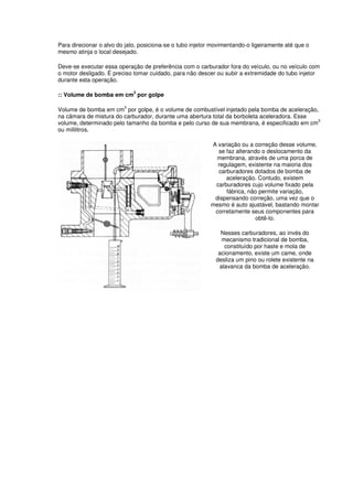 Para direcionar o alvo do jato, posiciona-se o tubo injetor movimentando-o ligeiramente até que o
mesmo atinja o local desejado.
Deve-se executar essa operação de preferência com o carburador fora do veículo, ou no veículo com
o motor desligado. É preciso tomar cuidado, para não descer ou subir a extremidade do tubo injetor
durante esta operação.
:: Volume de bomba em cm
3
por golpe
Volume de bomba em cm
3
por golpe, é o volume de combustível injetado pela bomba de aceleração,
na câmara de mistura do carburador, durante uma abertura total da borboleta aceleradora. Esse
volume, determinado pelo tamanho da bomba e pelo curso de sua membrana, é especificado em cm3
ou mililitros.
A variação ou a correção desse volume,
se faz alterando o deslocamento da
membrana, através de uma porca de
regulagem, existente na maioria dos
carburadores dotados de bomba de
aceleração. Contudo, existem
carburadores cujo volume fixado pela
fábrica, não permite variação,
dispensando correção, uma vez que o
mesmo é auto ajustável, bastando montar
corretamente seus componentes para
obtê-lo.
Nesses carburadores, ao invés do
mecanismo tradicional de bomba,
constituído por haste e mola de
acionamento, existe um came, onde
desliza um pino ou rolete existente na
alavanca da bomba de aceleração.
 