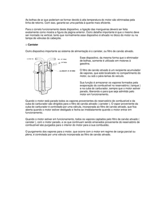 As bolhas de ar que poderiam se formar devido à alta temperatura do motor são eliminadas pela
linha de retorno. Com isso, garante-se uma partida à quente mais eficiente.
Para o correto funcionamento deste dispositivo, a ligação das mangueiras deverá ser feita
exatamente como mostra a figura da página anterior. Outro detalhe importante é que o mesmo deve
ser montado na vertical, tanto que normalmente esse dispositivo é afixado no bloco do motor ou na
tampa de válvulas do cabeçote.
:: Canister
Outro dispositivo importante ao sistema de alimentação é o canister, ou filtro de carvão ativado.
Esse dispositivo, da mesma forma que o eliminador
de bolhas, somente é utilizado em motores à
gasolina.
O filtro de carvão ativado é um recipiente acumulador
de vapores, que está localizado no compartimento do
motor, ou sob o pára-lamas do veículo.
Sua função é armazenar os vapores formados pela
evaporação do combustível no reservatório ( tanque )
e na cuba do carburador, sempre que o motor estiver
parado, liberando-o para que seja admitido pelo
motor em funcionamento.
Quando o motor está parado todos os vapores provenientes do reservatório de combustível e da
cuba do carburador são dirigidos para o filtro de carvão ativado ( canister ). O vapor proveniente da
cuba do carburador é controlado por uma válvula, incorporada ao filtro de carvão ativado, que fica
aberta quando o motor estiver desligado e fecha-se imediatamente quando o motor entrar em
funcionamento.
Quando o motor estiver em funcionamento, todos os vapores captados pelo filtro de carvão ativado (
canister ), com o motor parado, e os que continuam sendo emanados proveniente do reservatório de
combustível são purgados para o interior do motor para a sua combustão.
O purgamento dos vapores para o motor, que ocorre com o motor em regime de carga parcial ou
plena, é controlada por uma válvula incorporada ao filtro de carvão ativado.
 