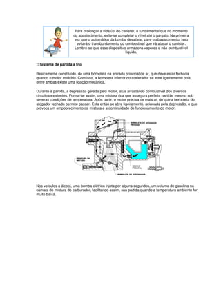 Para prolongar a vida útil do canister, é fundamental que no momento
do abastecimento, evite-se completar o nível até o gargalo. Na primeira
vez que o automático da bomba desativar, pare o abastecimento. Isso
evitará o transbordamento do combustível que irá atacar o canister.
Lembre-se que esse dispositivo armazena vapores e não combustível
líquido.
:: Sistema de partida a frio
Basicamente constituído, de uma borboleta na entrada principal de ar, que deve estar fechada
quando o motor está frio. Com isso, a borboleta inferior do acelerador se abre ligeiramente pois,
entre ambas existe uma ligação mecânica.
Durante a partida, a depressão gerada pelo motor, atua arrastando combustível dos diversos
circuitos existentes. Forma-se assim, uma mistura rica que assegura perfeita partida, mesmo sob
severas condições de temperatura. Após partir, o motor precisa de mais ar, do que a borboleta do
afogador fechada permite passar. Esta então se abre ligeiramente, acionada pela depressão, o que
provoca um empobrecimento da mistura e a continuidade de funcionamento do motor.
Nos veículos a álcool, uma bomba elétrica injeta por alguns segundos, um volume de gasolina na
câmara de mistura do carburador, facilitando assim, sua partida quando a temperatura ambiente for
muito baixa.
 