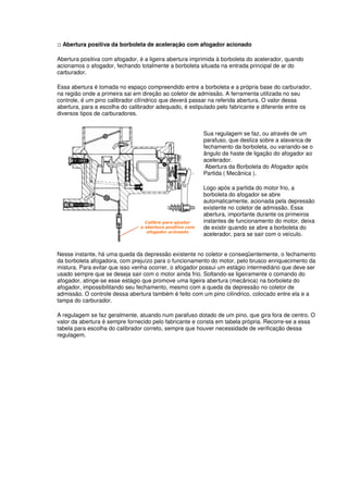 :: Abertura positiva da borboleta de aceleração com afogador acionado
Abertura positiva com afogador, é a ligeira abertura imprimida à borboleta do acelerador, quando
acionamos o afogador, fechando totalmente a borboleta situada na entrada principal de ar do
carburador.
Essa abertura é tomada no espaço compreendido entre a borboleta e a própria base do carburador,
na região onde a primeira sai em direção ao coletor de admissão. A ferramenta utilizada no seu
controle, é um pino calibrador cilíndrico que deverá passar na referida abertura. O valor dessa
abertura, para a escolha do calibrador adequado, é estipulado pelo fabricante e diferente entre os
diversos tipos de carburadores.
Sua regulagem se faz, ou através de um
parafuso, que desliza sobre a alavanca de
fechamento da borboleta, ou variando-se o
ângulo da haste de ligação do afogador ao
acelerador.
Abertura da Borboleta do Afogador após
Partida ( Mecânica ).
Logo após a partida do motor frio, a
borboleta do afogador se abre
automaticamente, acionada pela depressão
existente no coletor de admissão. Essa
abertura, importante durante os primeiros
instantes de funcionamento do motor, deixa
de existir quando se abre a borboleta do
acelerador, para se sair com o veículo.
Nesse instante, há uma queda da depressão existente no coletor e conseqüentemente, o fechamento
da borboleta afogadora, com prejuízo para o funcionamento do motor, pelo brusco enriquecimento da
mistura. Para evitar que isso venha ocorrer, o afogador possui um estágio intermediário que deve ser
usado sempre que se deseja sair com o motor ainda frio. Soltando-se ligeiramente o comando do
afogador, atinge-se esse estágio que promove uma ligeira abertura (mecânica) na borboleta do
afogador, impossibilitando seu fechamento, mesmo com a queda da depressão no coletor de
admissão. O controle dessa abertura também é feito com um pino cilíndrico, colocado entre ela e a
tampa do carburador.
A regulagem se faz geralmente, atuando num parafuso dotado de um pino, que gira fora de centro. O
valor da abertura é sempre fornecido pelo fabricante e consta em tabela própria. Recorre-se a essa
tabela para escolha do calibrador correto, sempre que houver necessidade de verificação dessa
regulagem.
 