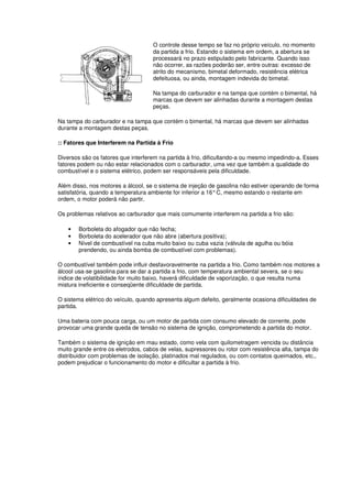 O controle desse tempo se faz no próprio veículo, no momento
da partida a frio. Estando o sistema em ordem, a abertura se
processará no prazo estipulado pelo fabricante. Quando isso
não ocorrer, as razões poderão ser, entre outras: excesso de
atrito do mecanismo, bimetal deformado, resistência elétrica
defeituosa, ou ainda, montagem indevida do bimetal.
Na tampa do carburador e na tampa que contém o bimental, há
marcas que devem ser alinhadas durante a montagem destas
peças.
Na tampa do carburador e na tampa que contém o bimental, há marcas que devem ser alinhadas
durante a montagem destas peças.
:: Fatores que Interferem na Partida à Frio
Diversos são os fatores que interferem na partida à frio, dificultando-a ou mesmo impedindo-a. Esses
fatores podem ou não estar relacionados com o carburador, uma vez que também a qualidade do
combustível e o sistema elétrico, podem ser responsáveis pela dificuldade.
Além disso, nos motores a álcool, se o sistema de injeção de gasolina não estiver operando de forma
satisfatória, quando a temperatura ambiente for inferior a 16°C, mesmo estando o restante em
ordem, o motor poderá não partir.
Os problemas relativos ao carburador que mais comumente interferem na partida a frio são:
• Borboleta do afogador que não fecha;
• Borboleta do acelerador que não abre (abertura positiva);
• Nível de combustível na cuba muito baixo ou cuba vazia (válvula de agulha ou bóia
prendendo, ou ainda bomba de combustível com problemas).
O combustível também pode influir desfavoravelmente na partida a frio. Como também nos motores a
álcool usa-se gasolina para se dar a partida a frio, com temperatura ambiental severa, se o seu
índice de volatibilidade for muito baixo, haverá dificuldade de vaporização, o que resulta numa
mistura ineficiente e conseqüente dificuldade de partida.
O sistema elétrico do veículo, quando apresenta algum defeito, geralmente ocasiona dificuldades de
partida.
Uma bateria com pouca carga, ou um motor de partida com consumo elevado de corrente, pode
provocar uma grande queda de tensão no sistema de ignição, comprometendo a partida do motor.
Também o sistema de ignição em mau estado, como vela com quilometragem vencida ou distância
muito grande entre os eletrodos, cabos de velas, supressores ou rotor com resistência alta, tampa do
distribuidor com problemas de isolação, platinados mal regulados, ou com contatos queimados, etc.,
podem prejudicar o funcionamento do motor e dificultar a partida à frio.
 