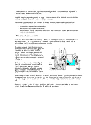 O fluxo da mistura que se forma, a partir da combinação do ar e do combustível aspirados, é
controlado pela borboleta de aceleração.
Quando a abertura desta borboleta for total, o volume máximo de ar admitido pela composição
mistura, será controlado pelo venturi ou difusor primário.
Resumindo, podemos dizer que o venturi ou difusor primário possui três funções básicas:
• Aumentar a velocidade do ar admitido;
• Aumentar a depressão nesta região;
• Determinar o volume máximo de ar admitido, quando o motor estiver operando no seu
regime mais elevado.
:: Difusor ou difusor secundário
O difusor ( Brosol ) ou difusor secundário ( Weber ) é um corpo que envolve a saída do tubo de
emulsão ( Brosol ) ou tubo pulverizador ( Weber ). Constitui-se de um corpo cônico com a
extremidade inferior com diâmetro maior que a superior.
O ar aspirado pelo motor é acelerado na
câmara de mistura do carburador, gera uma
diferença de pressão que vai atuar no
difusor ( Brosol ) ou difusor secundário (
Weber ), cuja extremidade localiza-se na
região mais estreita da câmara de mistura,
conhecida como venturi ( Brosol ) ou difusor
( Weber ).
O difusor ou difusor secundário se liga à
cuba de nível constante, por meio de um
canal denominado poço do sistema
principal, onde está o calibrador principal (
gicleur principal - carburadores Brosol ou
gargulante principal - carburadores Weber ).
A depressão formada ao redor do difusor ou difusor secundário, aspira o combustível da cuba, sendo
este pulverizado, após entrar em contato com o ar da câmara de mistura. Isto facilita o processo de
vaporização, que acontece ao longo do coletor de admissão, propositadamente aquecido para esse
fim.
A mistura formada a partir do difusor ou difusor secundário é distribuída a todos os cilindros do
motor, através das diversas ramificações do coletor de admissão.
 