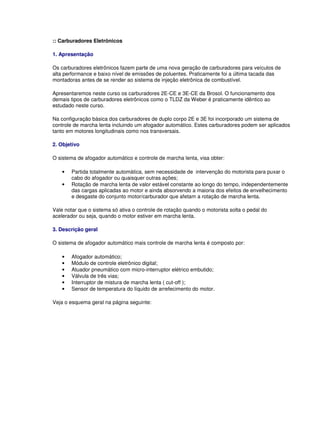 :: Carburadores Eletrônicos
1. Apresentação
Os carburadores eletrônicos fazem parte de uma nova geração de carburadores para veículos de
alta performance e baixo nível de emissões de poluentes. Praticamente foi a última tacada das
montadoras antes de se render ao sistema de injeção eletrônica de combustível.
Apresentaremos neste curso os carburadores 2E-CE e 3E-CE da Brosol. O funcionamento dos
demais tipos de carburadores eletrônicos como o TLDZ da Weber é praticamente idêntico ao
estudado neste curso.
Na configuração básica dos carburadores de duplo corpo 2E e 3E foi incorporado um sistema de
controle de marcha lenta incluindo um afogador automático. Estes carburadores podem ser aplicados
tanto em motores longitudinais como nos transversais.
2. Objetivo
O sistema de afogador automático e controle de marcha lenta, visa obter:
• Partida totalmente automática, sem necessidade de intervenção do motorista para puxar o
cabo do afogador ou quaisquer outras ações;
• Rotação de marcha lenta de valor estável constante ao longo do tempo, independentemente
das cargas aplicadas ao motor e ainda absorvendo a maioria dos efeitos de envelhecimento
e desgaste do conjunto motor/carburador que afetam a rotação de marcha lenta.
Vale notar que o sistema só ativa o controle de rotação quando o motorista solta o pedal do
acelerador ou seja, quando o motor estiver em marcha lenta.
3. Descrição geral
O sistema de afogador automático mais controle de marcha lenta é composto por:
• Afogador automático;
• Módulo de controle eletrônico digital;
• Atuador pneumático com micro-interruptor elétrico embutido;
• Válvula de três vias;
• Interruptor de mistura de marcha lenta ( cut-off );
• Sensor de temperatura do líquido de arrefecimento do motor.
Veja o esquema geral na página seguinte:
 