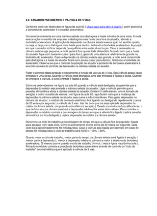 4.2. ATUADOR PNEUMÁTICO E VÁLVULA DE 3 VIAS
Conforme pode ser observado na figura da aula 62 ( clique aqui para abrir a página ) quem posiciona
a borboleta do acelerador é o atuador pneumático.
Consiste basicamente em uma câmara selada com diafragma e haste móvel e de uma mola. A mola
exerce ação no sentido de empurrar o diafragma mais haste para fora do atuador, abrindo a
borboleta aceleradora. A aplicação de depressão na câmara selada exerce ação no sentido oposto,
ou seja, o de puxar o diafragma mais haste para dentro, fechando a borboleta aceleradora. A posição
em que o atuador irá ficar depende do equilíbrio entre estas duas forças. Caso a depressão na
câmara selada seja pequena, a mola poderá ficar quase toda distendida, fazendo com que a haste
do atuador fique com bastante curso ( para fora ), gerando uma abertura relativamente grande na
borboleta do acelerador. Caso a depressão na câmara selada seja grande, a mola será comprimida
pelo diafragma e a haste do atuador ficará com pouco curso (para dentro), fechando a borboleta do
acelerador. Observa-se que o controle da posição do atuador e portanto da borboleta aceleradora é
exercido através do controle da depressão na câmara selada do atuador.
Fazer o controle desta pressão é exatamente a função da válvula de 3 vias. Esta válvula possui duas
entradas e uma saída. Quando a válvula está desligada, uma das entradas é ligada a saída. Quando
se energiza a válvula, a outra entrada é ligada a saída.
Como se pode observar na figura da aula 62 quando a válvula está desligada, ela permite que a
depressão do coletor seja enviada a câmara selada do atuador. Ligar a válvula permite que a
pressão atmosférica atinja a câmara selada do atuador. Existem 2 calibradores, um na tomada de
aeração e outro na saída de válvula ( ver figura da aula 62 ) que fazem com que a mudança de
depressão na câmara selada do atuador seja suave e não instantânea. Para gerar depressão na
câmara do atuador, o módulo de comando eletrônico fica ligando ou desligando rapidamente ( cerca
de 20 vezes por segundo ) a válvula de 3 vias. Isto faz com que ora seja aplicada depressão do
coletor à câmara selada, ora pressão atmosférica ( aeração ). Devido a existência dos calibradores, o
que de fato atua na câmara selada é a depressão média entre estes dois valores. Para controlar a
depressão, o módulo controla a porcentagem do tempo em que a válvula fica ligada ( aplica pressão
atmosférica ) e fica desligada ( aplica depressão de coletor ) a câmara selada.
Denomina-se ciclo de trabalho a porcentagem de tempo em que a válvula fica energizada ( ligada
para aeração ) em cada ciclo. Como o acionamento ocorre cerca de 20 vezes por segundo, cada
ciclo dura aproximadamente 50 milisegundos. Caso a válvula seja ligada por exemplo em cada 40
destes 50 milisegundos o ciclo de trabalho será 40/50 x 100% = 80%.
Quanto maior o ciclo de trabalho, maior parte do tempo da câmara selada será ligada à aeração (
menor parte à depressão ), menor a depressão média na câmara e maior a abertura da borboleta
aceleradora. O inverso ocorre quando o ciclo de trabalho diminui. ( veja a figura na próxima aula ).
Portanto o módulo controla a posição da borboleta aceleradora através do controle do "ciclo do
trabalho" do sinal elétrica que é aplicado à válvula de 3 vias.
 