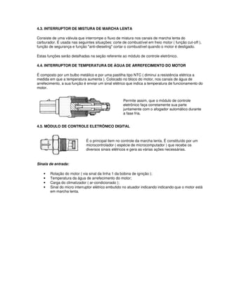 4.3. INTERRUPTOR DE MISTURA DE MARCHA LENTA
Consiste de uma válvula que interrompe o fluxo de mistura nos canais de marcha lenta do
carburador. É usada nas seguintes situações: corte de combustível em freio motor ( função cut-off ),
função de segurança e função "anti-dieseling" cortar o combustível quando o motor é desligado.
Estas funções serão detalhadas na seção referente ao módulo de controle eletrônico.
4.4. INTERRUPTOR DE TEMPERATURA DE ÁGUA DE ARREFECIMENTO DO MOTOR
É composto por um bulbo metálico e por uma pastilha tipo NTC ( diminui a resistência elétrica a
medida em que a temperatura aumenta ). Colocado no bloco do motor, nos canais de água de
arrefecimento, a sua função é enviar um sinal elétrico que indica a temperatura de funcionamento do
motor.
Permite assim, que o módulo de controle
eletrônico faça corretamente sua parte
juntamente com o afogador automático durante
a fase fria.
4.5. MÓDULO DE CONTROLE ELETRÔNICO DIGITAL
É o principal item no controle da marcha lenta. É constituído por um
microcontrolador ( espécie de microcomputador ) que recebe os
diversos sinais elétricos e gera as várias ações necessárias.
Sinais de entrada:
• Rotação do motor ( via sinal da linha 1 da bobina de ignição );
• Temperatura da água de arrefecimento do motor;
• Carga do climatizador ( ar-condicionado );
• Sinal do micro interruptor elétrico embutido no atuador indicando indicando que o motor está
em marcha lenta.
 