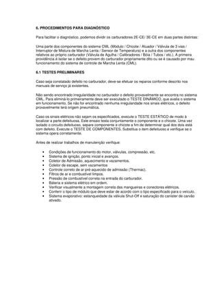 6. PROCEDIMENTOS PARA DIAGNÓSTICO
Para facilitar o diagnóstico, podemos dividir os carburadores 2E-CE/ 3E-CE em duas partes distintas:
Uma parte dos componentes do sistema CML (Módulo / Chicote / Atuador / Válvula de 3 vias /
Interruptor de Mistura de Marcha Lenta / Sensor de Temperatura) e a outra dos componentes
relativos ao próprio carburador (Válvula de Agulha / Calibradores / Bóia / Tubos / etc.). A primeira
providência é isolar se o defeito provem do carburador propriamente dito ou se é causado por mau
funcionamento do sistema de controle de Marcha Lenta (CML).
6.1 TESTES PRELIMINARES
Caso seja constatado defeito no carburador, deve-se efetuar os reparos conforme descrito nos
manuais de serviço já existentes.
Não sendo encontrado irregularidade no carburador o defeito provavelmente se encontra no sistema
CML. Para eliminá-lo primeiramente deve ser executado o TESTE DINÂMICO, que avalia o sistema
em funcionamento. Se não for encontrado nenhuma irregularidade nos sinais elétricos, o defeito
provavelmente terá origem pneumática.
Caso os sinais elétricos não sejam os especificados, execute o TESTE ESTÁTICO de modo à
localizar a parte defeituosa. Este ensaio testa conjuntamente o componente e o chicote. Uma vez
isolado o circuito defeituoso, separe componente e chicote a fim de determinar qual dos dois está
com defeito. Execute o TESTE DE COMPONENTES. Substitua o item defeituoso e verifique se o
sistema opera corretamente.
Antes de realizar trabalhos de manutenção verifique:
• Condições de funcionamento do motor, válvulas, compressão, etc.
• Sistema de ignição, ponto inicial e avanços.
• Coletor de Admissão, aquecimento e vazamentos.
• Coletor de escape, sem vazamentos
• Controle correto de ar pré-aquecido de admissão (Thermac).
• Filtros de ar e combustível limpos.
• Pressão de combustível correta na entrada do carburador.
• Bateria e sistema elétrico em ordem.
• Verificar visualmente a montagem correta das mangueiras e conectores elétricos.
• Conferir o tipo de módulo que deve estar de acordo com o tipo especificado para o veículo.
• Sistema evaporativo: estanqueidade da válvula Shut-Off e saturação do canister de carvão
ativado.
 