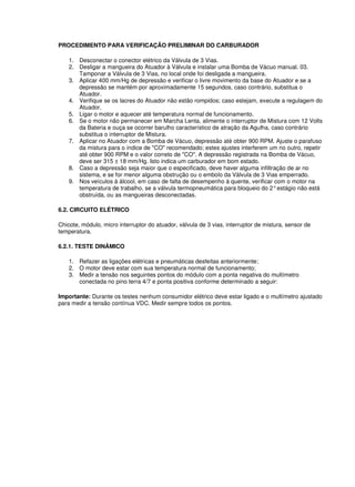 PROCEDIMENTO PARA VERIFICAÇÃO PRELIMINAR DO CARBURADOR
1. Desconectar o conector elétrico da Válvula de 3 Vias.
2. Desligar a mangueira do Atuador à Válvula e instalar uma Bomba de Vácuo manual. 03.
Tamponar a Válvula de 3 Vias, no local onde foi desligada a mangueira.
3. Aplicar 400 mm/Hg de depressão e verificar o livre movimento da base do Atuador e se a
depressão se mantém por aproximadamente 15 segundos, caso contrário, substitua o
Atuador.
4. Verifique se os lacres do Atuador não estão rompidos; caso estejam, execute a regulagem do
Atuador.
5. Ligar o motor e aquecer até temperatura normal de funcionamento.
6. Se o motor não permanecer em Marcha Lenta, alimente o interruptor de Mistura com 12 Volts
da Bateria e ouça se ocorrer barulho característico de atração da Agulha, caso contrário
substitua o interruptor de Mistura.
7. Aplicar no Atuador com a Bomba de Vácuo, depressão até obter 900 RPM. Ajuste o parafuso
da mistura para o índice de "CO" recomendado; estes ajustes interferem um no outro, repetir
até obter 900 RPM e o valor correto de "CO". A depressão registrada na Bomba de Vácuo,
deve ser 315 ± 18 mm/Hg. Isto indica um carburador em bom estado.
8. Caso a depressão seja maior que o especificado, deve haver alguma infiltração de ar no
sistema, e se for menor alguma obstrução ou o embolo da Válvula de 3 Vias emperrado.
9. Nos veículos à álcool, em caso de falta de desempenho à quente, verificar com o motor na
temperatura de trabalho, se a válvula termopneumática para bloqueio do 2°estágio não está
obstruída, ou as mangueiras desconectadas.
6.2. CIRCUITO ELÉTRICO
Chicote, módulo, micro interruptor do atuador, válvula de 3 vias, interruptor de mistura, sensor de
temperatura.
6.2.1. TESTE DINÂMICO
1. Refazer as ligações elétricas e pneumáticas desfeitas anteriormente;
2. O motor deve estar com sua temperatura normal de funcionamento;
3. Medir a tensão nos seguintes pontos do módulo com a ponta negativa do multímetro
conectada no pino terra 4/7 e ponta positiva conforme determinado a seguir:
Importante: Durante os testes nenhum consumidor elétrico deve estar ligado e o multímetro ajustado
para medir a tensão contínua VDC. Medir sempre todos os pontos.
 